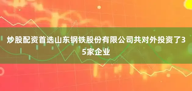 炒股配资首选山东钢铁股份有限公司共对外投资了35家企业