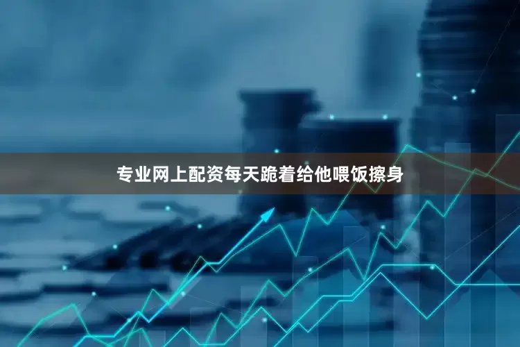 专业网上配资每天跪着给他喂饭擦身