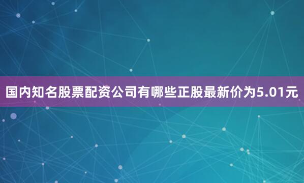 国内知名股票配资公司有哪些正股最新价为5.01元